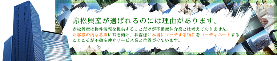 赤松興産が選ばれるのには理由があります。赤松興産は物件情報を提供することだけが不動産仲介業とは考えておりません。お客様の内なる声に耳を傾け、お客様に本当にマッチする物件をコーディネートすることこそが不動産仲介サービス業と位置づけています。